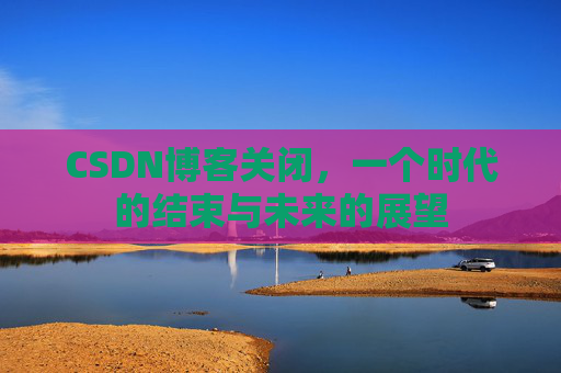 CSDN博客关闭，一个时代的结束与未来的展望